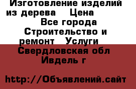 Изготовление изделий из дерева  › Цена ­ 10 000 - Все города Строительство и ремонт » Услуги   . Свердловская обл.,Ивдель г.